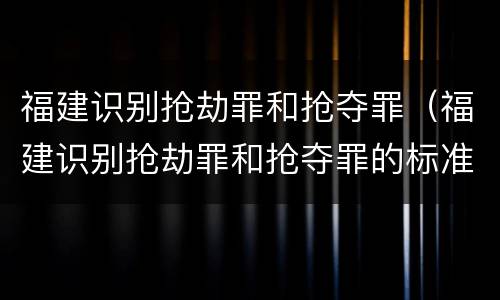 福建识别抢劫罪和抢夺罪（福建识别抢劫罪和抢夺罪的标准）