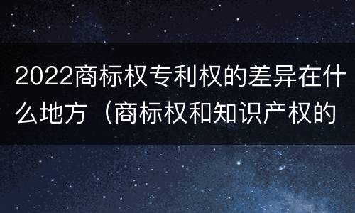 2022商标权专利权的差异在什么地方（商标权和知识产权的区别）