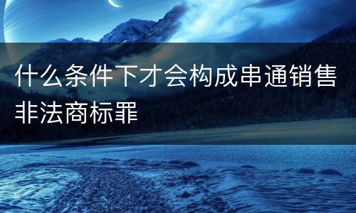 什么条件下才会构成串通销售非法商标罪