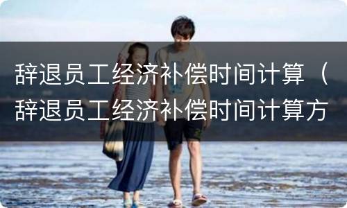 辞退员工经济补偿时间计算（辞退员工经济补偿时间计算方法）
