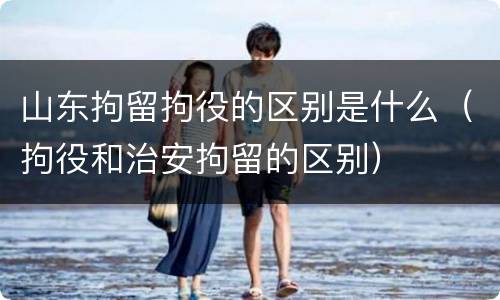 山东拘留拘役的区别是什么（拘役和治安拘留的区别）