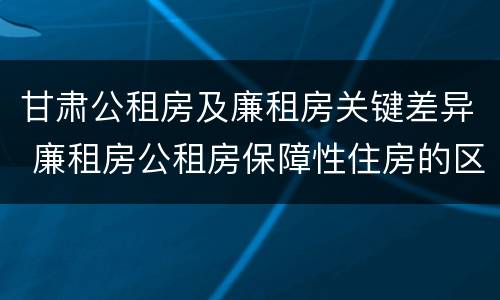甘肃公租房及廉租房关键差异 廉租房公租房保障性住房的区别