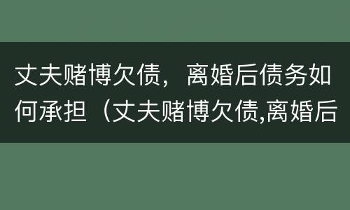 丈夫赌博欠债，离婚后债务如何承担（丈夫赌博欠债,离婚后债务如何承担呢）