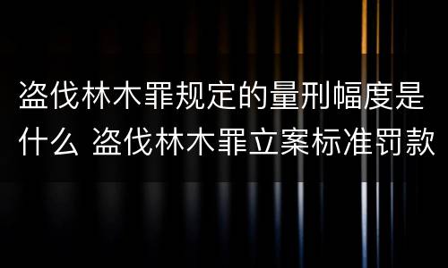 盗伐林木罪规定的量刑幅度是什么 盗伐林木罪立案标准罚款几倍