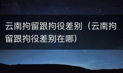 云南拘留跟拘役差别（云南拘留跟拘役差别在哪）