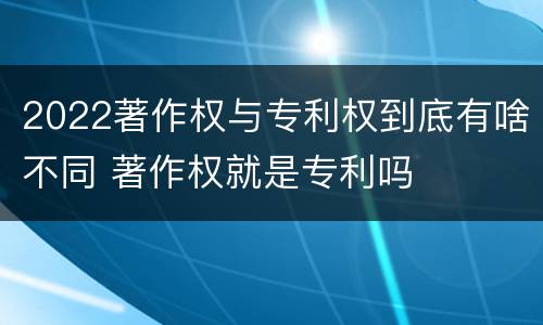 2022著作权与专利权到底有啥不同 著作权就是专利吗