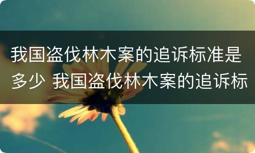 我国盗伐林木案的追诉标准是多少 我国盗伐林木案的追诉标准是多少年
