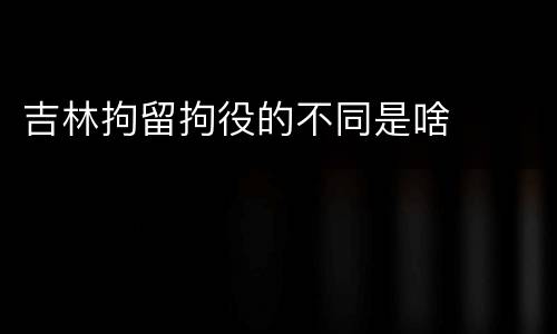 吉林拘留拘役的不同是啥