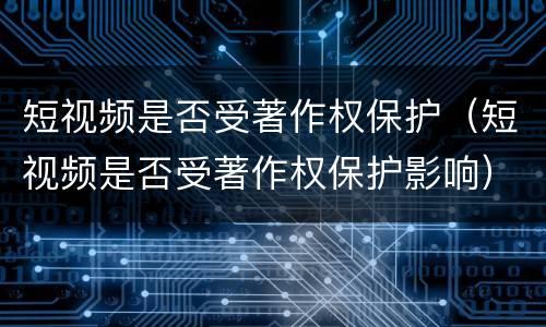 短视频是否受著作权保护（短视频是否受著作权保护影响）