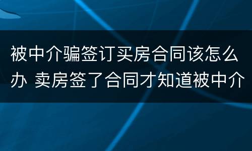 被中介骗签订买房合同该怎么办 卖房签了合同才知道被中介骗了怎么办