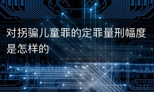 对拐骗儿童罪的定罪量刑幅度是怎样的