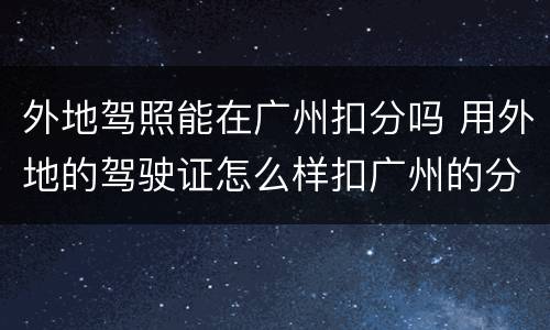 外地驾照能在广州扣分吗 用外地的驾驶证怎么样扣广州的分