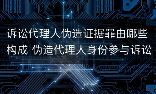诉讼代理人伪造证据罪由哪些构成 伪造代理人身份参与诉讼