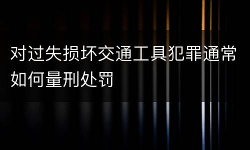 对过失损坏交通工具犯罪通常如何量刑处罚
