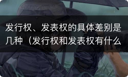 发行权、发表权的具体差别是几种（发行权和发表权有什么区别）
