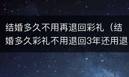 结婚多久不用再退回彩礼（结婚多久彩礼不用退回3年还用退彩礼吗?）