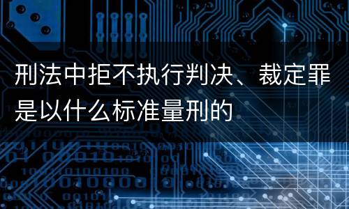 刑法中拒不执行判决、裁定罪是以什么标准量刑的