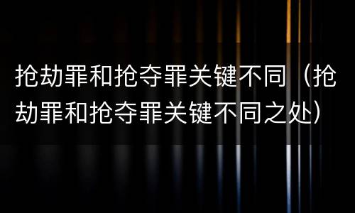 抢劫罪和抢夺罪关键不同（抢劫罪和抢夺罪关键不同之处）
