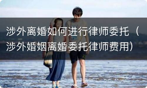 涉外离婚如何进行律师委托（涉外婚姻离婚委托律师费用）