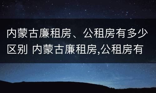 内蒙古廉租房、公租房有多少区别 内蒙古廉租房,公租房有多少区别呢