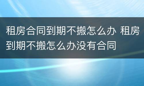 租房合同到期不搬怎么办 租房到期不搬怎么办没有合同