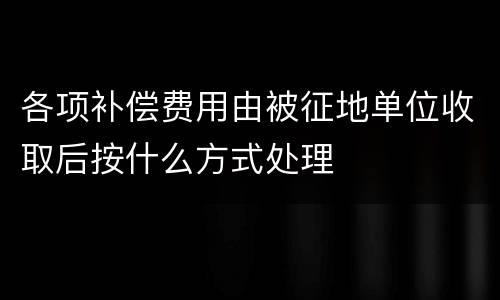 各项补偿费用由被征地单位收取后按什么方式处理