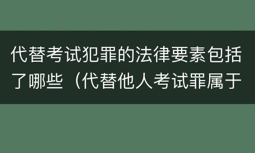代替考试犯罪的法律要素包括了哪些（代替他人考试罪属于什么类犯罪）
