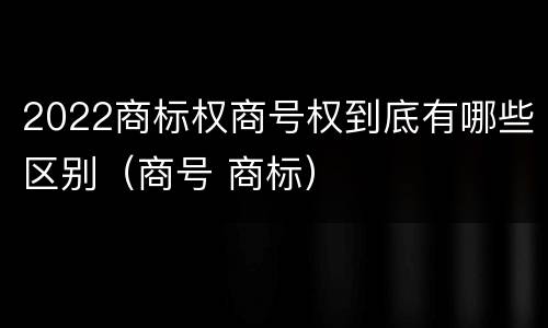 2022商标权商号权到底有哪些区别（商号 商标）