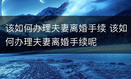 该如何办理夫妻离婚手续 该如何办理夫妻离婚手续呢