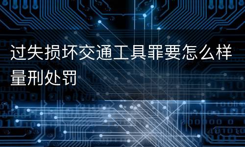 过失损坏交通工具罪要怎么样量刑处罚