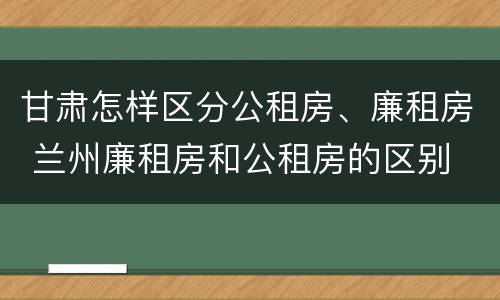 甘肃怎样区分公租房、廉租房 兰州廉租房和公租房的区别