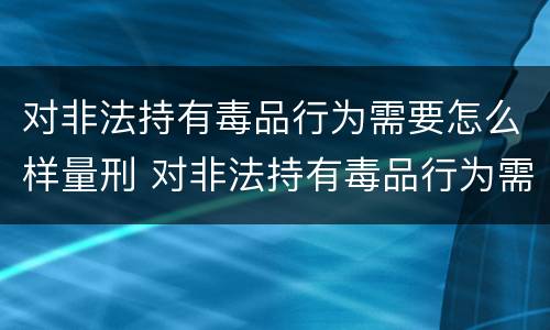 对非法持有毒品行为需要怎么样量刑 对非法持有毒品行为需要怎么样量刑呢