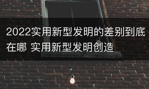 2022实用新型发明的差别到底在哪 实用新型发明创造
