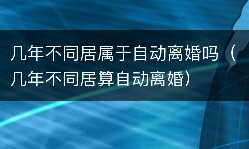 几年不同居属于自动离婚吗（几年不同居算自动离婚）