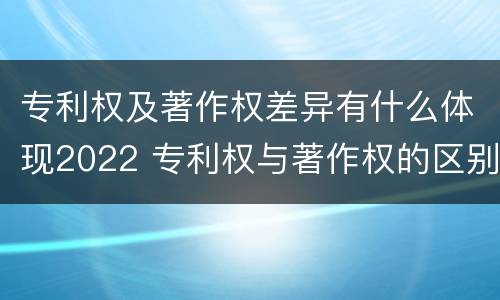 专利权及著作权差异有什么体现2022 专利权与著作权的区别与联系