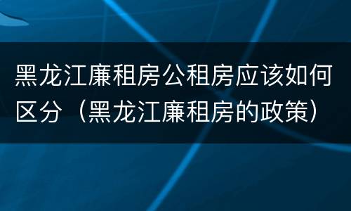 黑龙江廉租房公租房应该如何区分（黑龙江廉租房的政策）
