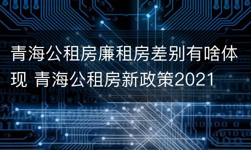 青海公租房廉租房差别有啥体现 青海公租房新政策2021