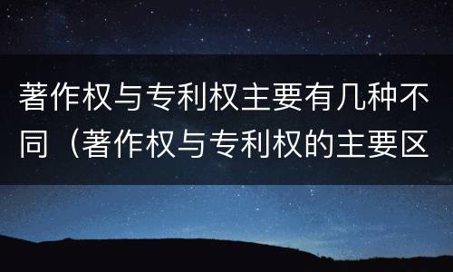 著作权与专利权主要有几种不同（著作权与专利权的主要区别是什么）