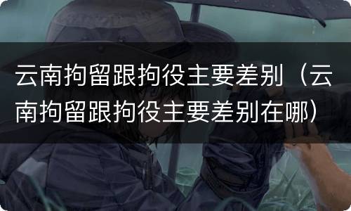 云南拘留跟拘役主要差别（云南拘留跟拘役主要差别在哪）