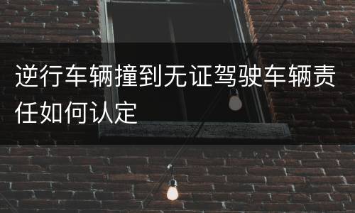 逆行车辆撞到无证驾驶车辆责任如何认定