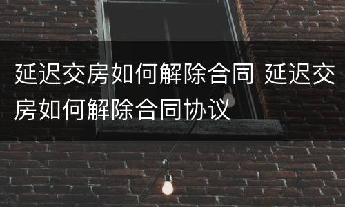 延迟交房如何解除合同 延迟交房如何解除合同协议