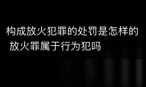 构成放火犯罪的处罚是怎样的 放火罪属于行为犯吗