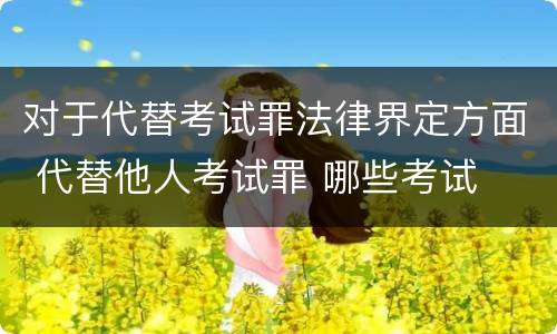 对于代替考试罪法律界定方面 代替他人考试罪 哪些考试