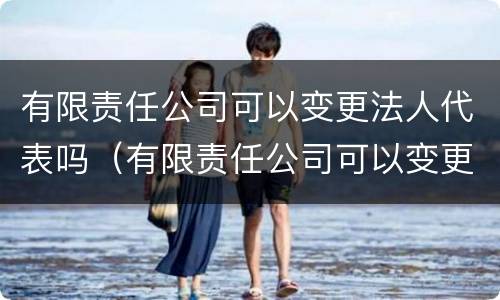 有限责任公司可以变更法人代表吗（有限责任公司可以变更法人代表吗怎么办）