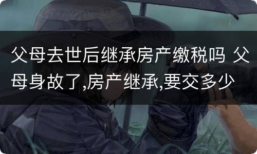 父母去世后继承房产缴税吗 父母身故了,房产继承,要交多少税