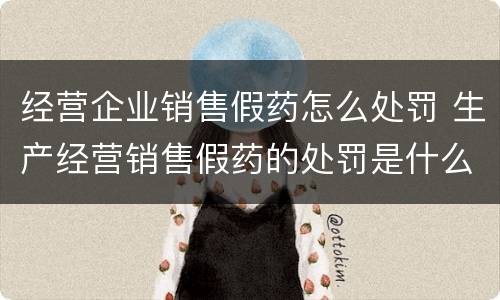 经营企业销售假药怎么处罚 生产经营销售假药的处罚是什么