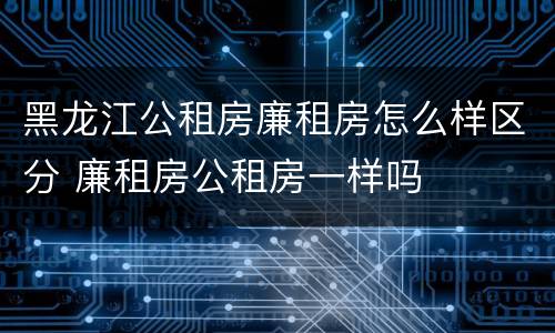 黑龙江公租房廉租房怎么样区分 廉租房公租房一样吗