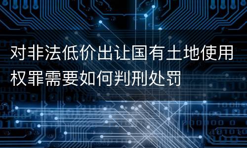 对非法低价出让国有土地使用权罪需要如何判刑处罚