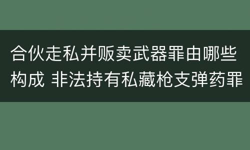 合伙走私并贩卖武器罪由哪些构成 非法持有私藏枪支弹药罪的犯罪主体