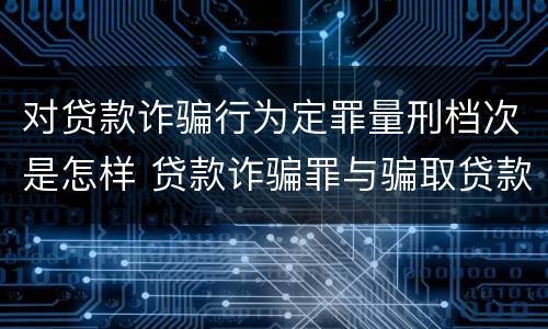 对贷款诈骗行为定罪量刑档次是怎样 贷款诈骗罪与骗取贷款罪量刑区别